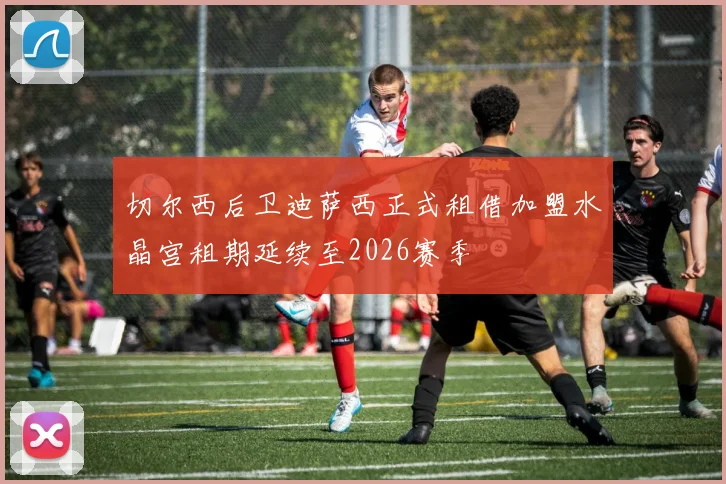 切尔西后卫迪萨西正式租借加盟水晶宫租期延续至2026赛季