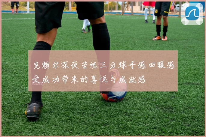 克赖尔深夜苦练三分球手感回暖感受成功带来的喜悦与成就感