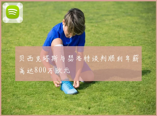 贝西克塔斯与瑟洛特谈判顺利年薪高达800万欧元