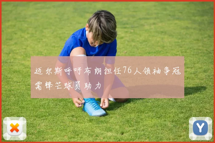 迈尔斯呼吁布朗担任76人领袖争冠需锋芒球员助力