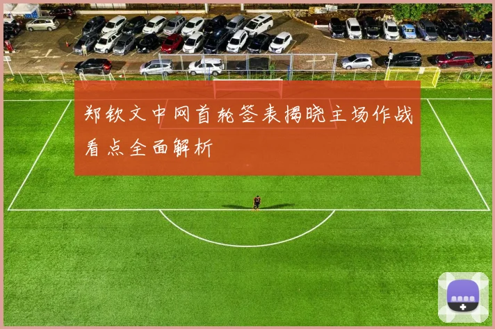 郑钦文中网首轮签表揭晓主场作战看点全面解析